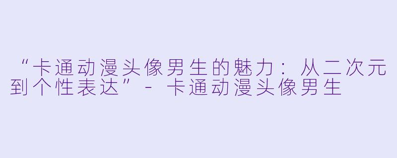 “卡通动漫头像男生的魅力：从二次元到个性表达”-卡通动漫头像男生