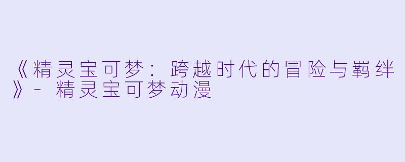 《精灵宝可梦：跨越时代的冒险与羁绊》-精灵宝可梦动漫