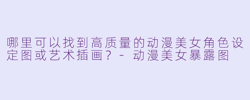 哪里可以找到高质量的动漫美女角色设定图或艺术插画？-动漫美女暴露图