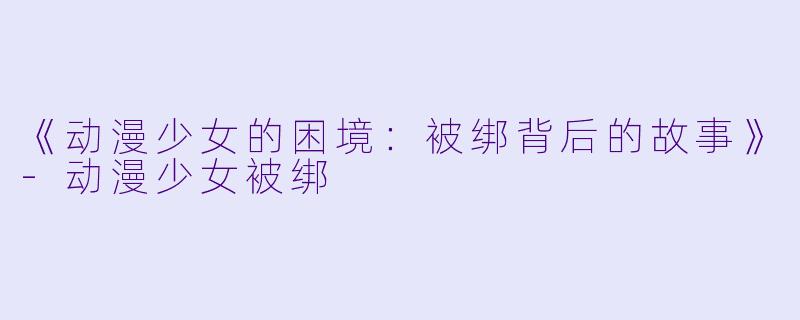 《动漫少女的困境：被绑背后的故事》-动漫少女被绑
