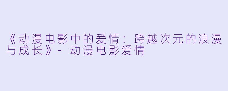 《动漫电影中的爱情：跨越次元的浪漫与成长》-动漫电影爱情