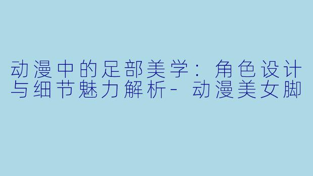动漫中的足部美学：角色设计与细节魅力解析-动漫美女脚