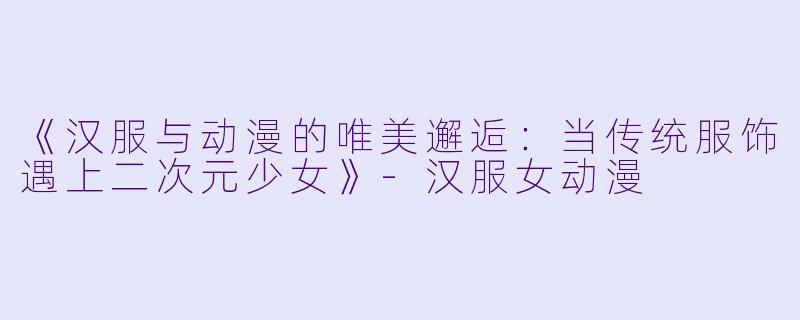 《汉服与动漫的唯美邂逅：当传统服饰遇上二次元少女》-汉服女动漫