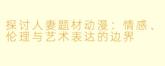 探讨人妻题材动漫：情感、伦理与艺术表达的边界