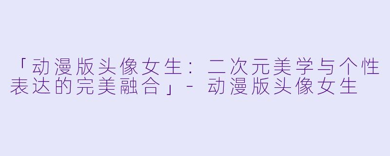 「动漫版头像女生：二次元美学与个性表达的完美融合」-动漫版头像女生