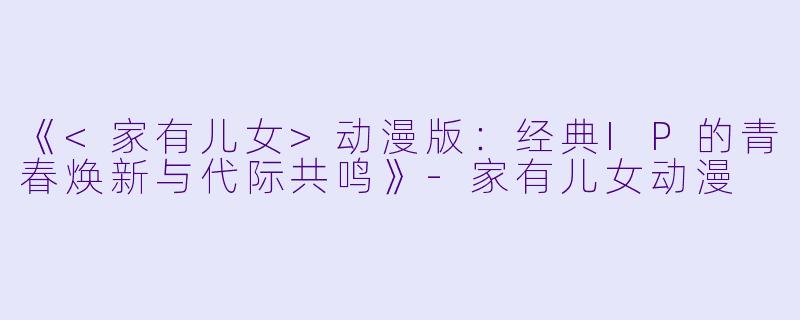 《<家有儿女>动漫版：经典IP的青春焕新与代际共鸣》-家有儿女动漫