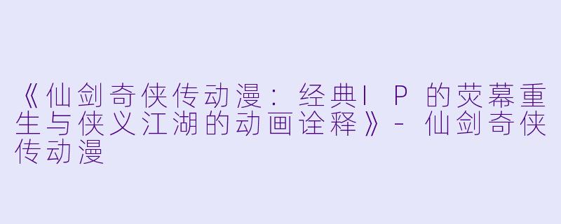 《仙剑奇侠传动漫：经典IP的荧幕重生与侠义江湖的动画诠释》-仙剑奇侠传动漫