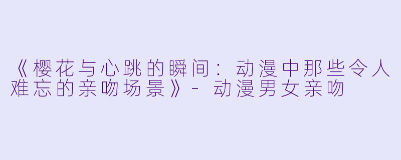《樱花与心跳的瞬间:动漫中那些令人难忘的亲吻场景》