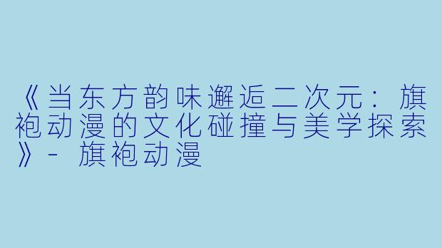 《当东方韵味邂逅二次元：旗袍动漫的文化碰撞与美学探索》-旗袍动漫