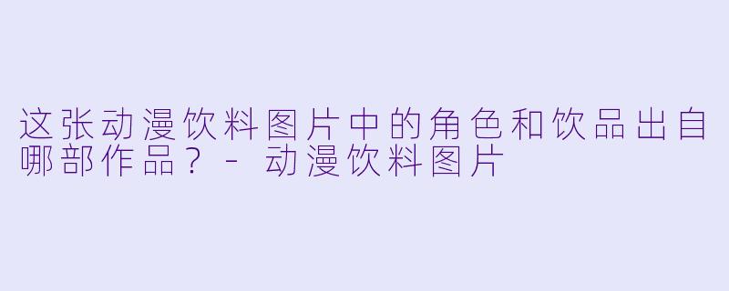 这张动漫饮料图片中的角色和饮品出自哪部作品？-动漫饮料图片