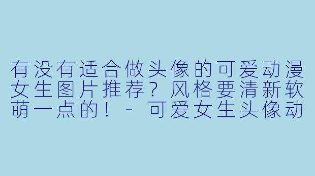 有没有适合做头像的可爱动漫女生图片推荐？风格要清新软萌一点的！-可爱女生头像动漫