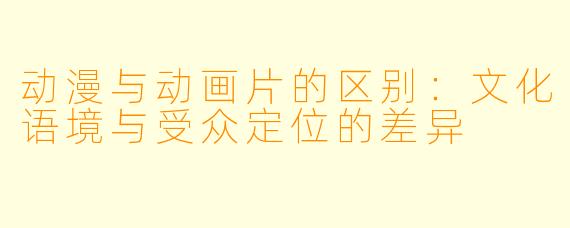 动漫与动画片的区别：文化语境与受众定位的差异