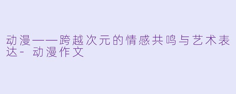 动漫——跨越次元的情感共鸣与艺术表达-动漫作文