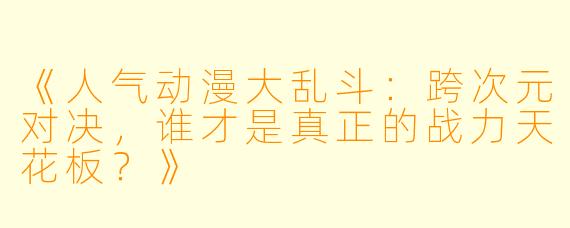 《人气动漫大乱斗：跨次元对决，谁才是真正的战力天花板？》