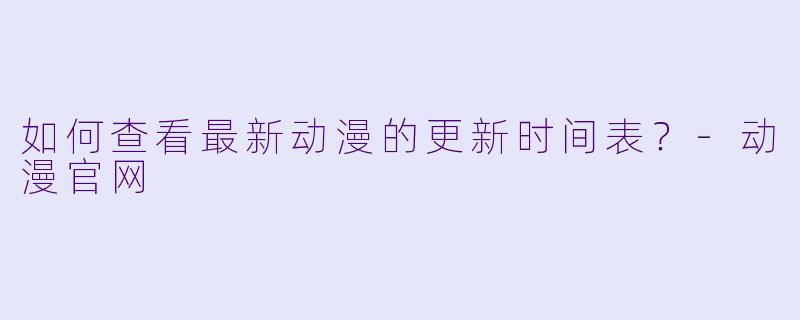 如何查看最新动漫的更新时间表？-动漫官网