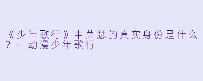 《少年歌行》中萧瑟的真实身份是什么？-动漫少年歌行