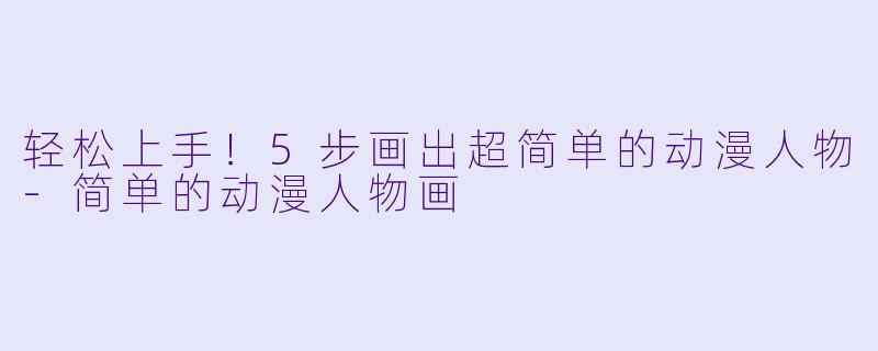 轻松上手！5步画出超简单的动漫人物-简单的动漫人物画