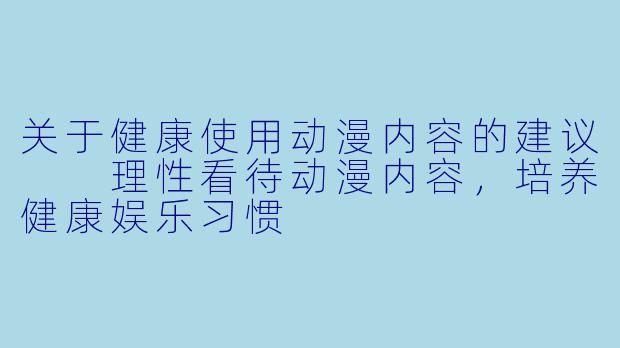 关于健康使用动漫内容的建议

理性看待动漫内容，培养健康娱乐习惯