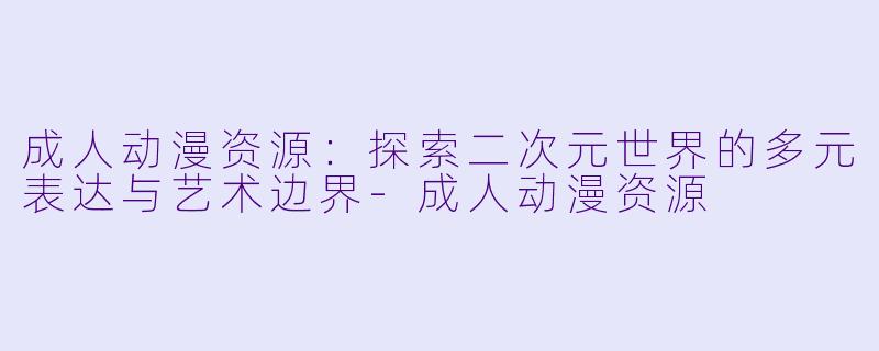 成人动漫资源：探索二次元世界的多元表达与艺术边界-成人动漫资源