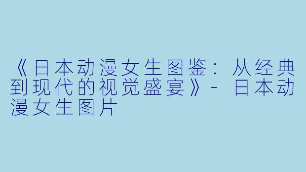 《日本动漫女生图鉴：从经典到现代的视觉盛宴》-日本动漫女生图片