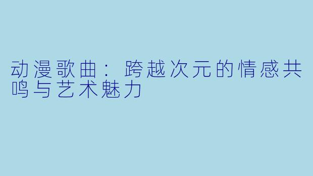 动漫歌曲：跨越次元的情感共鸣与艺术魅力