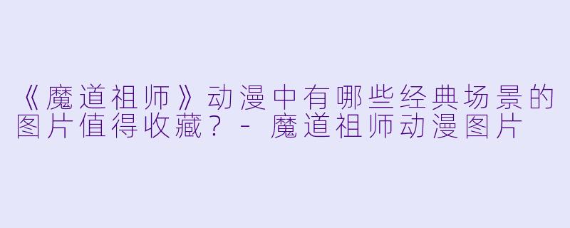 《魔道祖师》动漫中有哪些经典场景的图片值得收藏？-魔道祖师动漫图片