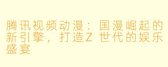 腾讯视频动漫：国漫崛起的新引擎，打造Z世代的娱乐盛宴