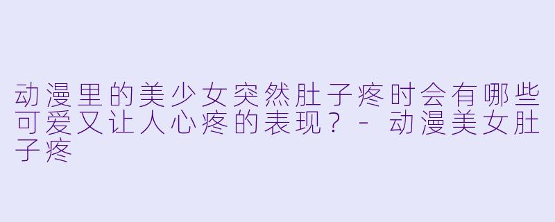 动漫里的美少女突然肚子疼时会有哪些可爱又让人心疼的表现？-动漫美女肚子疼