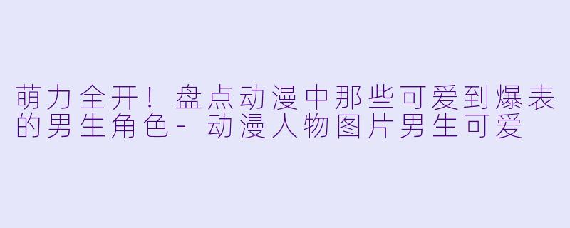 萌力全开！盘点动漫中那些可爱到爆表的男生角色-动漫人物图片男生可爱