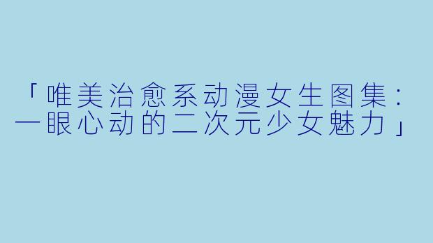 「唯美治愈系动漫女生图集：一眼心动的二次元少女魅力」
