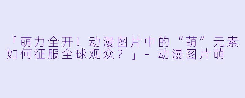 「萌力全开！动漫图片中的“萌”元素如何征服全球观众？」-动漫图片萌