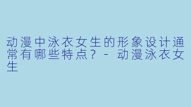 动漫中泳衣女生的形象设计通常有哪些特点?