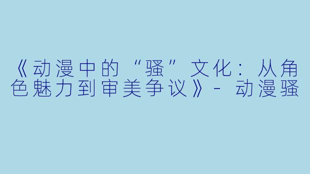 《动漫中的“骚”文化：从角色魅力到审美争议》-动漫骚