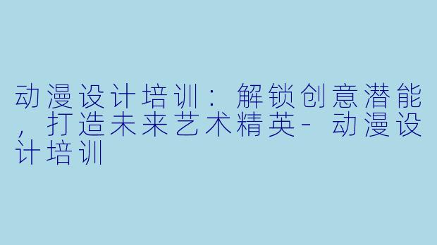 动漫设计培训：解锁创意潜能，打造未来艺术精英-动漫设计培训