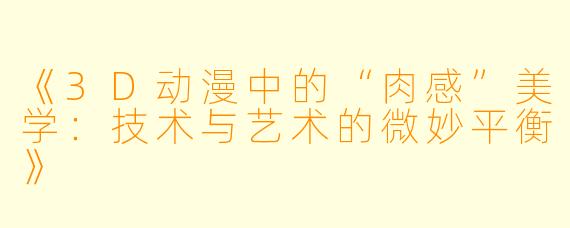 《3D动漫中的“肉感”美学：技术与艺术的微妙平衡》