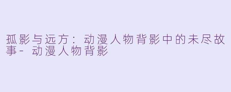 孤影与远方：动漫人物背影中的未尽故事-动漫人物背影