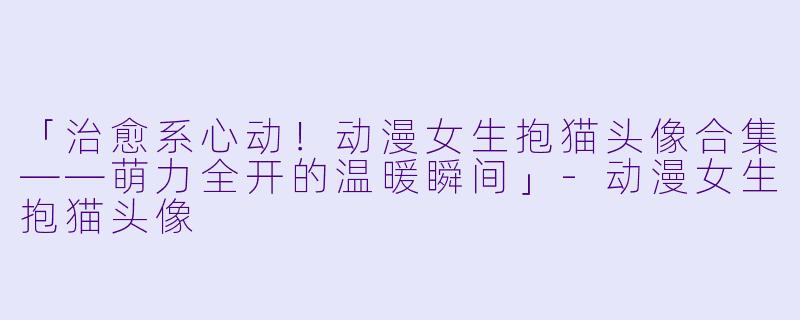 「治愈系心动！动漫女生抱猫头像合集——萌力全开的温暖瞬间」-动漫女生抱猫头像