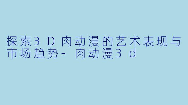 探索3D肉动漫的艺术表现与市场趋势-肉动漫3d