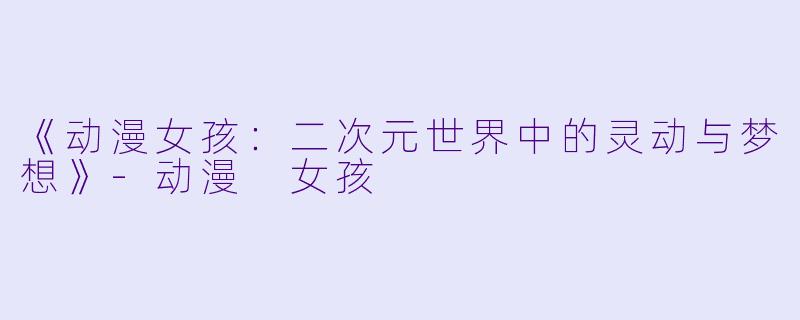 《动漫女孩：二次元世界中的灵动与梦想》-动漫 女孩