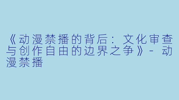 《动漫禁播的背后：文化审查与创作自由的边界之争》-动漫禁播