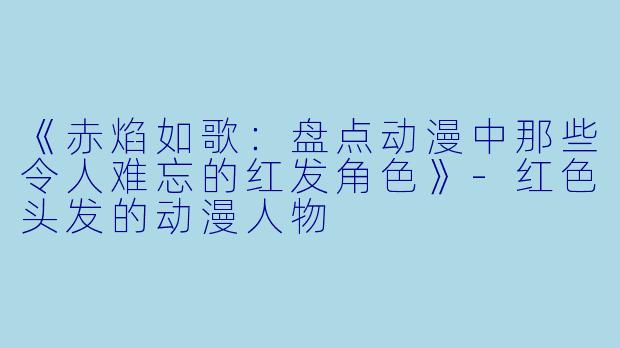 《赤焰如歌：盘点动漫中那些令人难忘的红发角色》-红色头发的动漫人物
