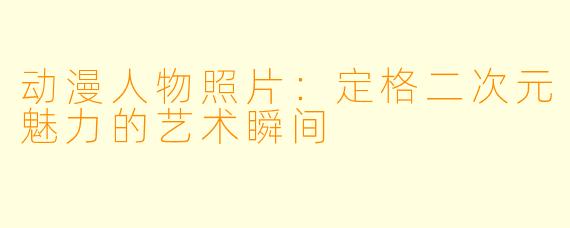 动漫人物照片：定格二次元魅力的艺术瞬间