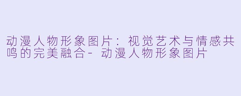 动漫人物形象图片：视觉艺术与情感共鸣的完美融合-动漫人物形象图片