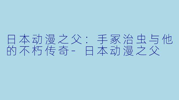日本动漫之父：手冢治虫与他的不朽传奇-日本动漫之父