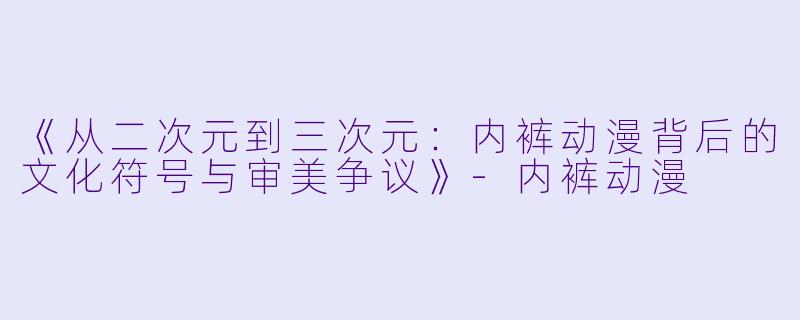 《从二次元到三次元：内裤动漫背后的文化符号与审美争议》-内裤动漫