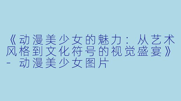 《动漫美少女的魅力：从艺术风格到文化符号的视觉盛宴》-动漫美少女图片