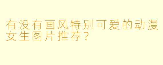 有没有画风特别可爱的动漫女生图片推荐？