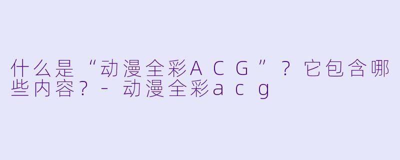 什么是“动漫全彩ACG”？它包含哪些内容？-动漫全彩acg