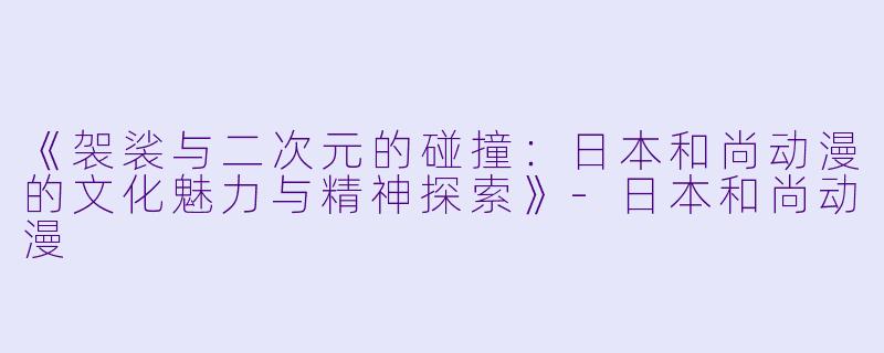 《袈裟与二次元的碰撞：日本和尚动漫的文化魅力与精神探索》-日本和尚动漫