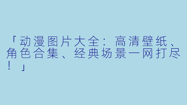 「动漫图片大全：高清壁纸、角色合集、经典场景一网打尽！」